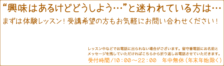 興味はあるけどどうしよう…と迷われている方は…　まずは体験レッスン！受講希望の方もお気軽にお問い合わせください！　レッスン中などでお電話に出られない場合がございます。留守番電話にお名前とメッセージを残していただければこちらから折り返しお電話させていただきます。　受付時間/10:00〜22:00　年中無休(年末年始除く)